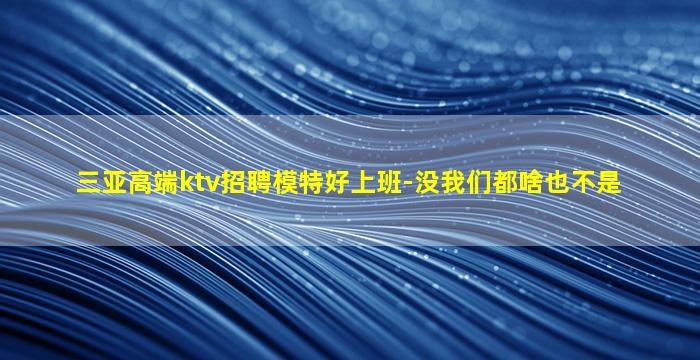 三亚高端ktv招聘模特好上班-没我们都啥也不是